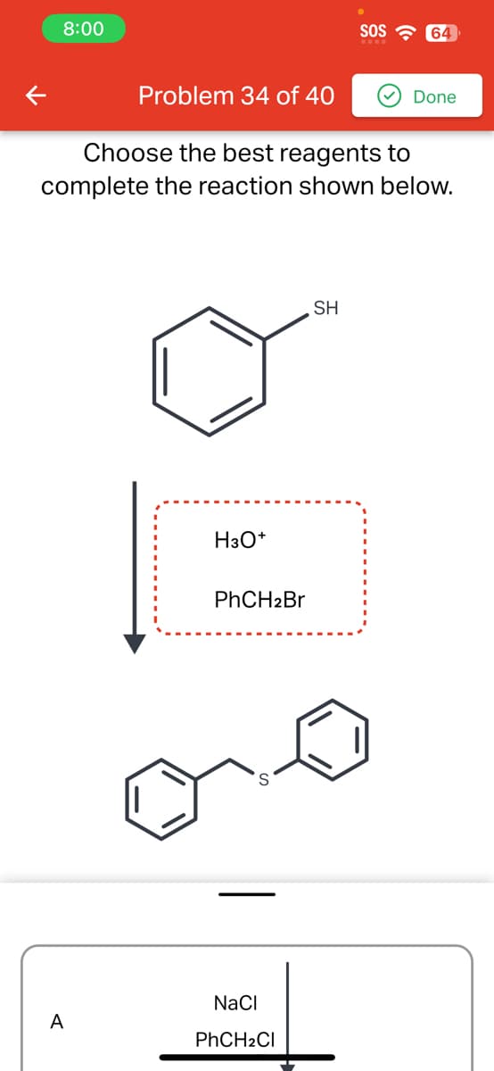 8:00
K
Problem 34 of 40
Choose the best reagents to
complete the reaction shown below.
H3O+
PhCH2Br
NaCl
PhCH₂Cl
SOS
SH
64
Done