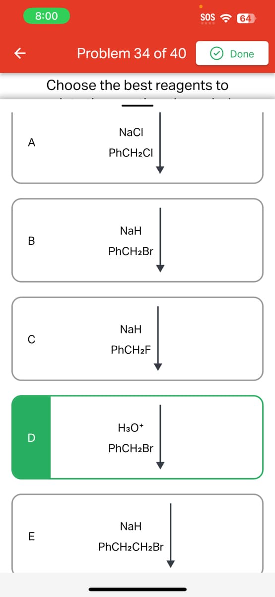 8:00
A
B
D
E
Problem 34 of 40
Choose the best reagents to
NaCl
PhCH₂Cl
NaH
PhCH2Br
NaH
PhCH₂F
H3O+
PhCH₂Br
SOS
NaH
PhCH2CH2Br
64
Done