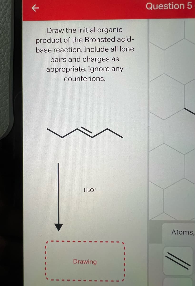 K
Draw the initial organic
product of the Bronsted acid-
base reaction. Include all lone
pairs and charges as
appropriate. Ignore any
counterions.
H3O+
Drawing
Question 5
Atoms,
