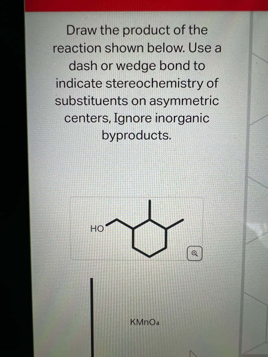 Draw the product of the
reaction shown below. Use a
dash or wedge bond to
indicate stereochemistry of
substituents on asymmetric
centers, Ignore inorganic
byproducts.
HO
KMnO4