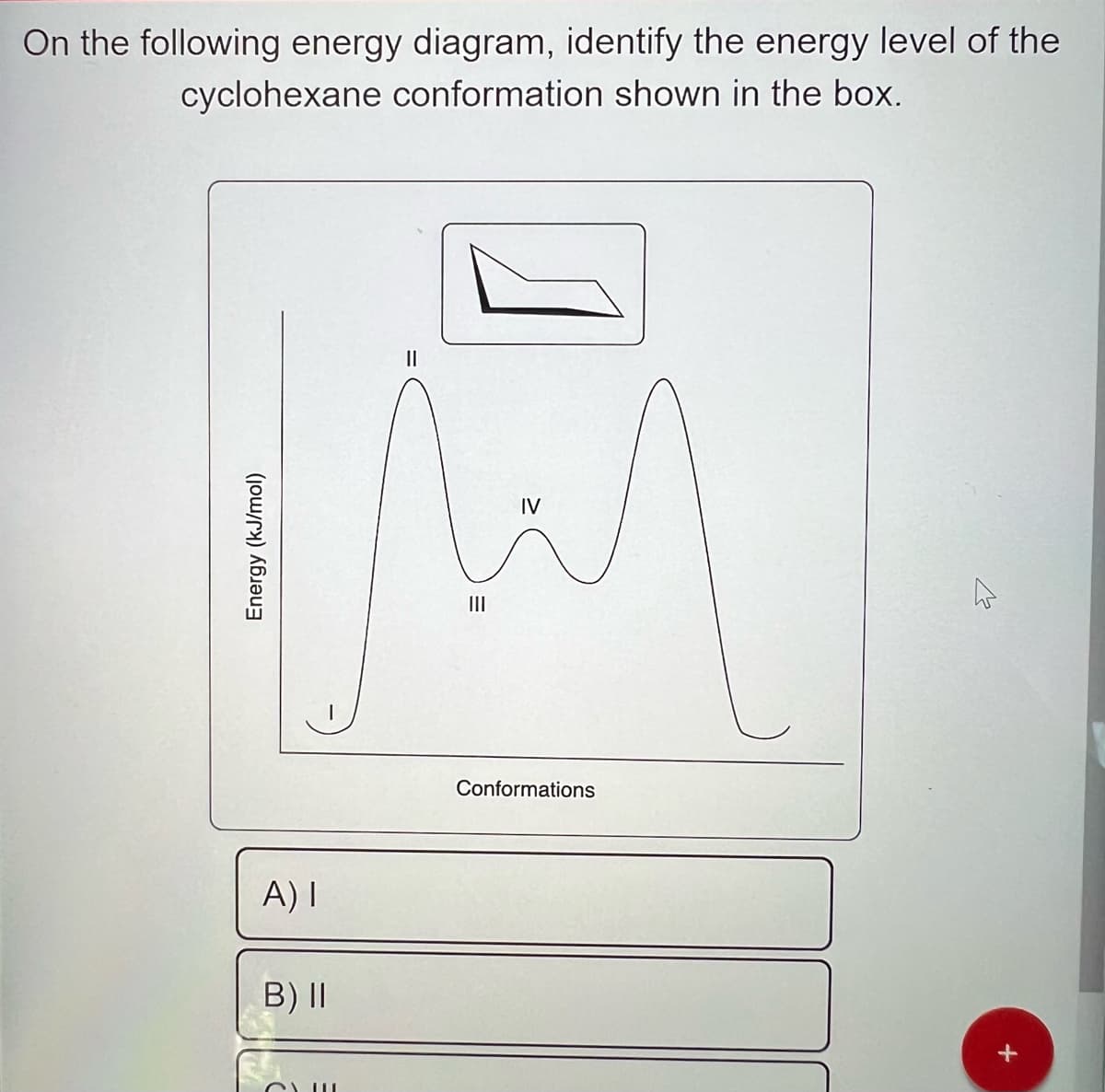 On the following energy diagram, identify the energy level of the
cyclohexane conformation shown in the box.
Energy (kJ/mol)
A) I
B) II
CLU
|||
IV
Conformations
2