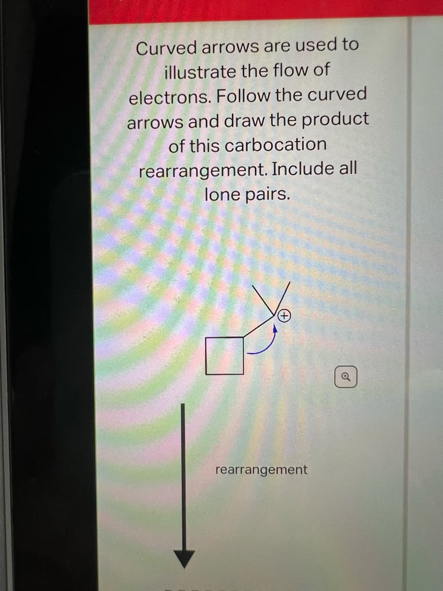 Curved arrows are used to
illustrate the flow of
electrons. Follow the curved
arrows and draw the product
of this carbocation
rearrangement. Include all
lone pairs.
rearrangement