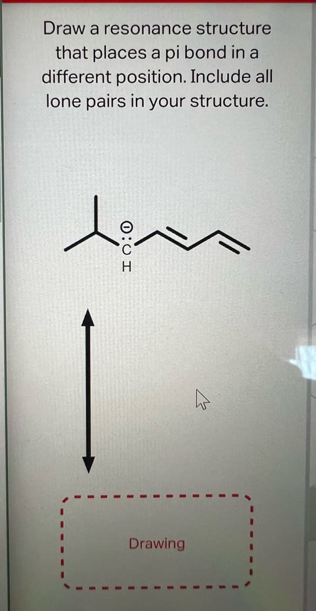 Draw a resonance structure
that places a pi bond in a
different position. Include all
lone pairs in your structure.
teen
I 0:0
Drawing