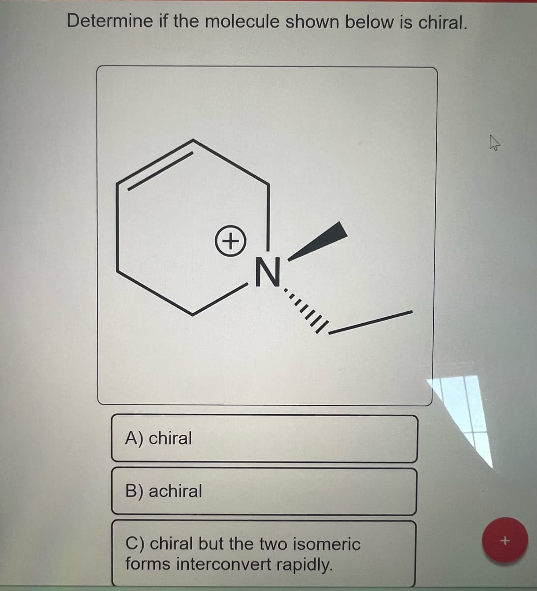 Determine if the molecule shown below is chiral.
A) chiral
B) achiral
+
N
C) chiral but the two isomeric
forms interconvert rapidly.
4
+