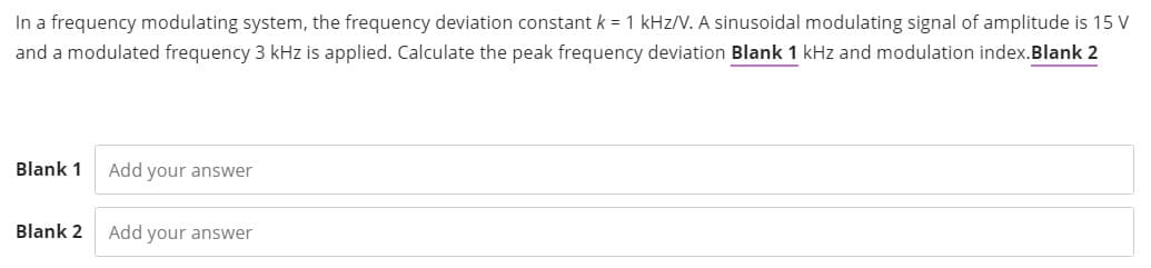 In a frequency modulating system, the frequency deviation constant k = 1 kHz/V. A sinusoidal modulating signal of amplitude is 15 V
and a modulated frequency 3 kHz is applied. Calculate the peak frequency deviation Blank 1 kHz and modulation index.Blank 2
Blank 1
Add your answer
Blank 2
Add your answer
