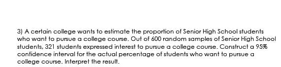 3) A certain college wants to estimate the proportion of Senior High School students
who want to pursue a college course. Out of 600 random samples of Senior High School
students, 321 students expressed interest to pursue a college course. Construct a 95%
confidence interval for the actual percentage of students who want to pursue a
college course. Interpret the result.
