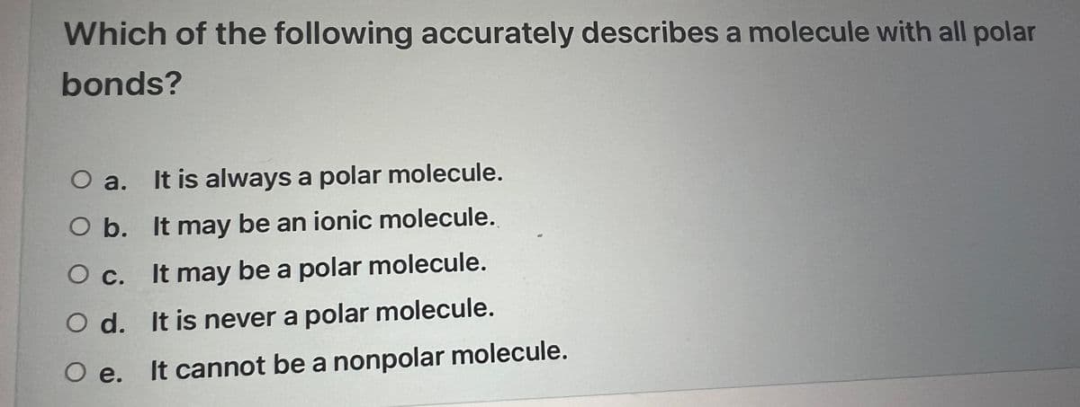 Which of the following accurately describes a molecule with all polar
bonds?
O a.
It is always a polar molecule.
O b.
It may be an ionic molecule.
O c.
It may be a polar molecule.
O d.
It is never a polar molecule.
O e. It cannot be a nonpolar molecule.