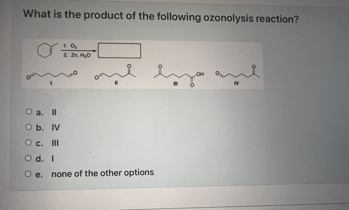 What is the product of the following ozonolysis reaction?
O
I
O a.
II
O b. IV
O c. III
O d. I
O e.
1. Og
2. Zn, H₂O
11
e
lya and
IV
none of the other options
LOH