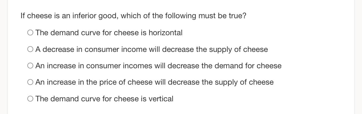 If cheese is an inferior good, which of the following must be true?
O The demand curve for cheese is horizontal
O A decrease in consumer income will decrease the supply of cheese
O An increase in consumer incomes will decrease the demand for cheese
O An increase in the price of cheese will decrease the supply of cheese
O The demand curve for cheese is vertical