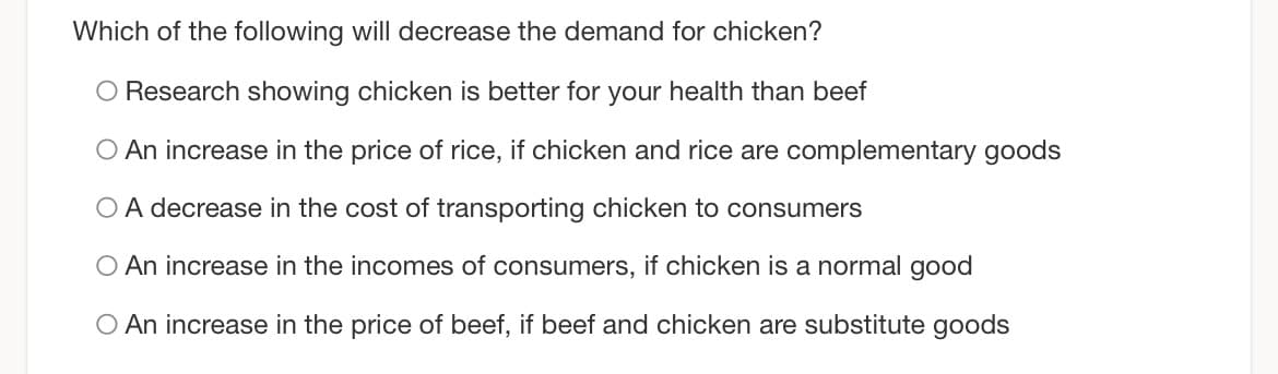 Which of the following will decrease the demand for chicken?
O Research showing chicken is better for your health than beef
O An increase in the price of rice, if chicken and rice are complementary goods
O A decrease in the cost of transporting chicken to consumers
O An increase in the incomes of consumers, if chicken is a normal good
O An increase in the price of beef, if beef and chicken are substitute goods