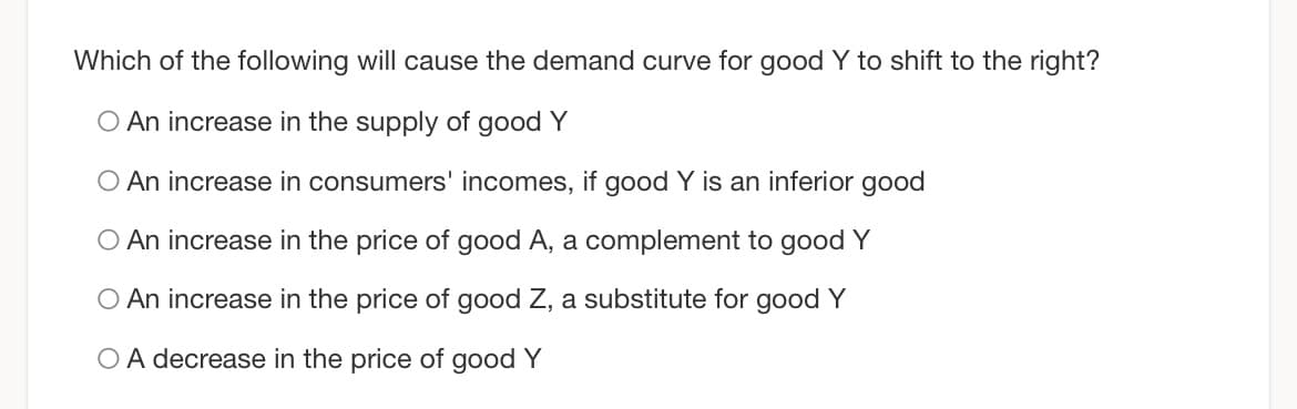 Which of the following will cause the demand curve for good Y to shift to the right?
O An increase in the supply of good Y
O An increase in consumers' incomes, if good Y is an inferior good
O An increase in the price of good A, a complement to good Y
O An increase in the price of good Z, a substitute for good Y
OA decrease in the price of good Y