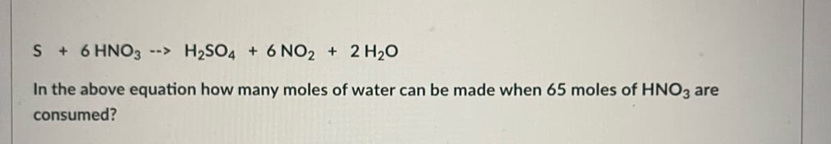 S + 6 HNO3 --> H₂SO4 + 6 NO2 + 2H₂O
In the above equation how many moles of water can be made when 65 moles of HNO3 are
consumed?