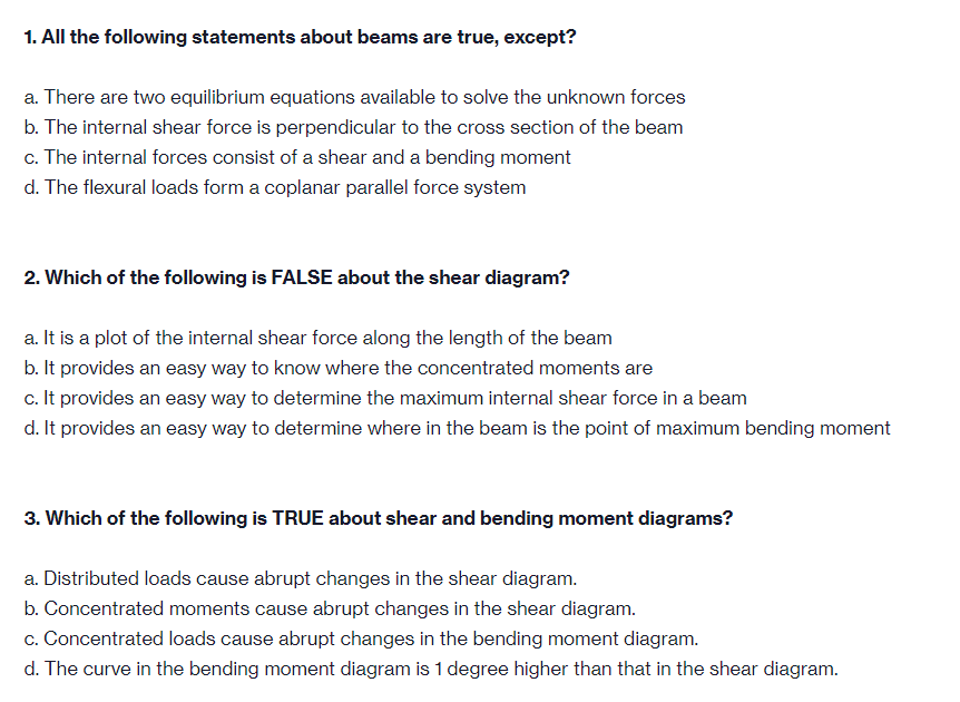 1. All the following statements about beams are true, except?
a. There are two equilibrium equations available to solve the unknown forces
b. The internal shear force is perpendicular to the cross section of the beam
c. The internal forces consist of a shear and a bending moment
d. The flexural loads form a coplanar parallel force system
2. Which of the following is FALSE about the shear diagram?
a. It is a plot of the internal shear force along the length of the beam
b. It provides an easy way to know where the concentrated moments are
c. It provides an easy way to determine the maximum internal shear force in a beam
d. It provides an easy way to determine where in the beam is the point of maximum bending moment
3. Which of the following is TRUE about shear and bending moment diagrams?
a. Distributed loads cause abrupt changes in the shear diagram.
b. Concentrated moments cause abrupt changes in the shear diagram.
c. Concentrated loads cause abrupt changes in the bending moment diagram.
d. The curve in the bending moment diagram is 1 degree higher than that in the shear diagram.