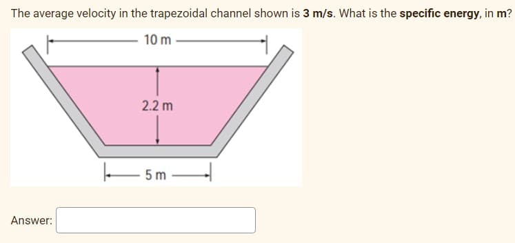 The average velocity in the trapezoidal channel shown is 3 m/s. What is the specific energy, in m?
10 m
Answer:
2.2 m
5m