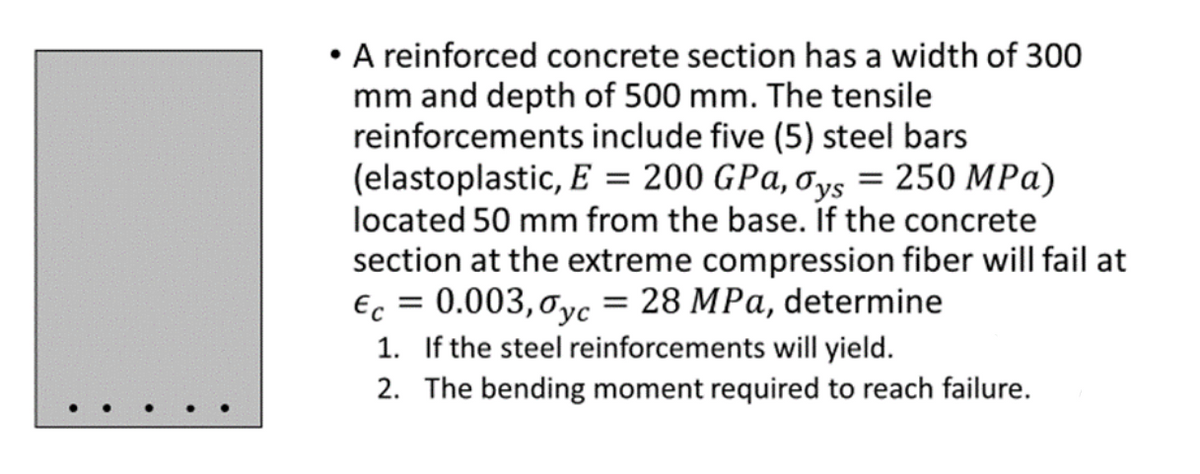 • A reinforced concrete section has a width of 300
mm and depth of 500 mm. The tensile
reinforcements include five (5) steel bars
(elastoplastic, E = 200 GPa, Oys = 250 MPa)
located 50 mm from the base. If the concrete
section at the extreme compression fiber will fail at
€c = 0.003, 0yc = 28 MPa, determine
1. If the steel reinforcements will yield.
2. The bending moment required to reach failure.