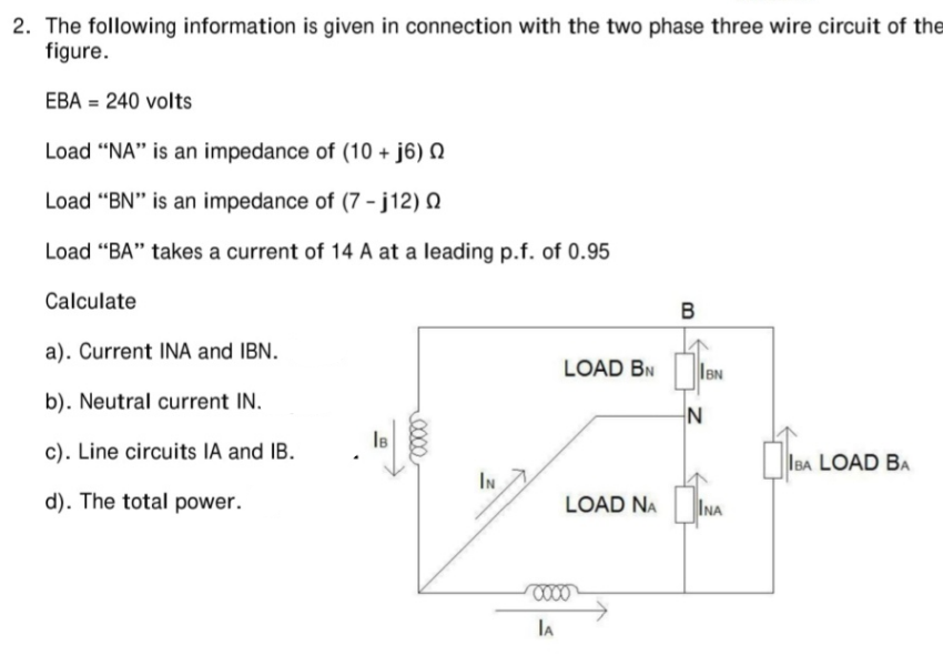 2. The following information is given in connection with the two phase three wire circuit of the
figure.
EBA = 240 volts
Load "NA" is an impedance of (10 +j6)
Load "BN" is an impedance of (7-j12) Q
Load "BA" takes a current of 14 A at a leading p.f. of 0.95
Calculate
a). Current INA and IBN.
b). Neutral current IN.
c). Line circuits IA and IB.
d). The total power.
IB
IN
LOAD BN
LOAD NA
0000
IA
B
IBN
N
INA
IBA LOAD BA