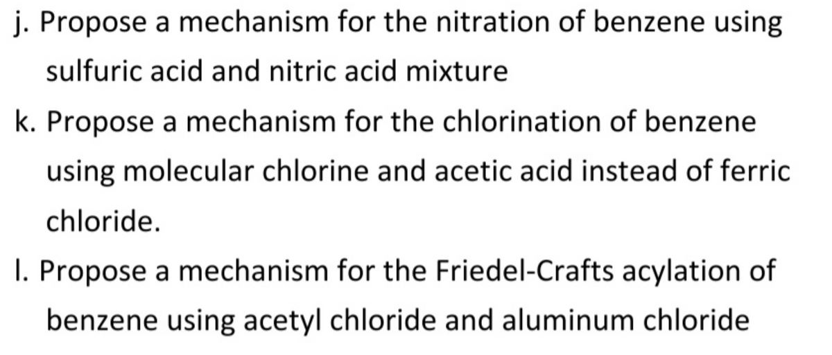 j. Propose a mechanism for the nitration of benzene using
sulfuric acid and nitric acid mixture
k. Propose a mechanism for the chlorination of benzene
using molecular chlorine and acetic acid instead of ferric
chloride.
I. Propose a mechanism for the Friedel-Crafts acylation of
benzene using acetyl chloride and aluminum chloride