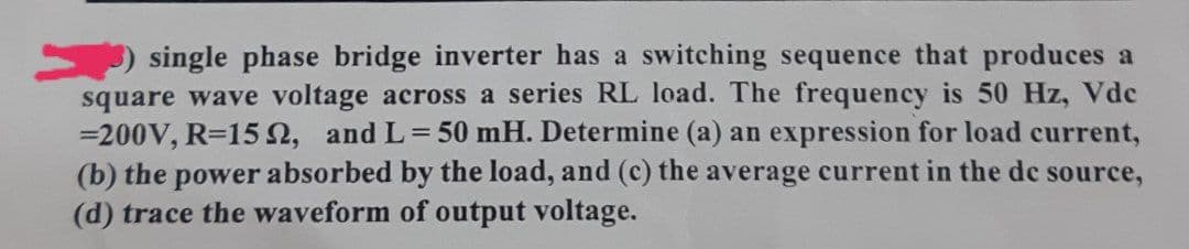 single phase bridge inverter has a switching sequence that produces a
square wave voltage across a series RL load. The frequency is 50 Hz, Vdc
=200V, R=152, and L=50 mH. Determine (a) an expression for load current,
(b) the power absorbed by the load, and (c) the average current in the de source,
(d) trace the waveform of output voltage.