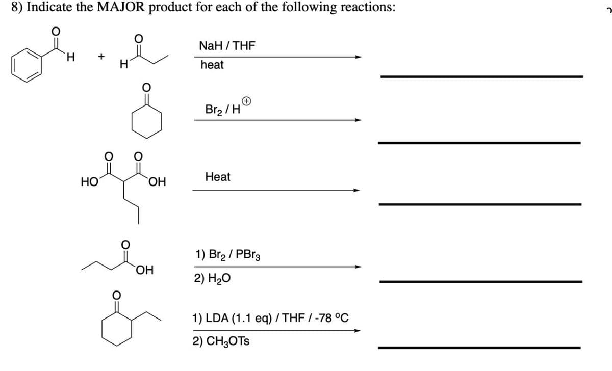 8) Indicate the MAJOR product for each of the following reactions:
NaH / THE
H.
+
H
heat
Br2 /HO
Heat
НО
HO,
1) Br2 / PBr3
HO.
2) H20
1) LDA (1.1 eq) / THF / -78 °C
2) CH3OTS
