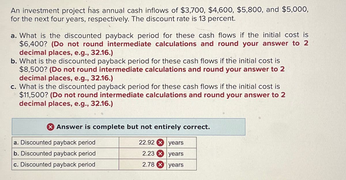 An investment project has annual cash inflows of $3,700, $4,600, $5,800, and $5,000,
for the next four years, respectively. The discount rate is 13 percent.
a. What is the discounted payback period for these cash flows if the initial cost is
$6,400? (Do not round intermediate calculations and round your answer to 2
decimal places, e.g., 32.16.)
b. What is the discounted payback period for these cash flows if the initial cost is
$8,500? (Do not round intermediate calculations and round your answer to 2
decimal places, e.g., 32.16.)
c. What is the discounted payback period for these cash flows if the initial cost is
$11,500? (Do not round intermediate calculations and round your answer to 2
decimal places, e.g., 32.16.)
> Answer is complete but not entirely correct.
a. Discounted payback period
22.92 years
b. Discounted payback period
2.23 years
c. Discounted payback period
2.78 years
