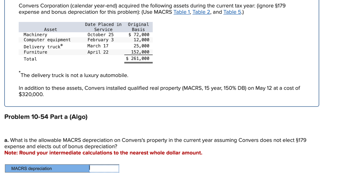 Convers Corporation (calendar year-end) acquired the following assets during the current tax year: (ignore §179
expense and bonus depreciation for this problem): (Use MACRS Table 1, Table 2, and Table 5.)
*
Asset
Machinery
Computer equipment
Delivery truck*
Furniture
Total
Date Placed in
Service
October 25
February 3
March 17
Original
Basis
$ 72,000
April 22
12,000
25,000
152,000
$ 261,000
The delivery truck is not a luxury automobile.
In addition to these assets, Convers installed qualified real property (MACRS, 15 year, 150% DB) on May 12 at a cost of
$320,000.
Problem 10-54 Part a (Algo)
a. What is the allowable MACRS depreciation on Convers's property in the current year assuming Convers does not elect §179
expense and elects out of bonus depreciation?
Note: Round your intermediate calculations to the nearest whole dollar amount.
MACRS depreciation