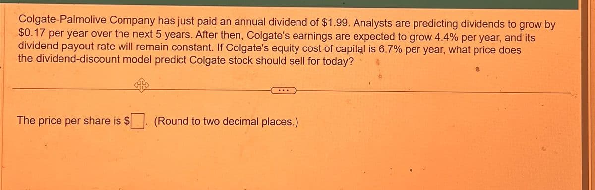 Colgate-Palmolive Company has just paid an annual dividend of $1.99. Analysts are predicting dividends to grow by
$0.17 per year over the next 5 years. After then, Colgate's earnings are expected to grow 4.4% per year, and its
dividend payout rate will remain constant. If Colgate's equity cost of capital is 6.7% per year, what price does
the dividend-discount model predict Colgate stock should sell for today?
The price per share is $
(Round to two decimal places.)