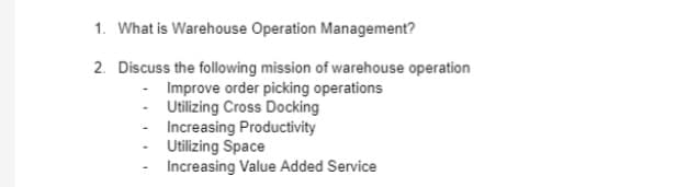 1. What is Warehouse Operation Management?
2. Discuss the following mission of warehouse operation
Improve order picking operations
- Utilizing Cross Docking
Increasing Productivity
Utilizing Space
Increasing Value Added Service