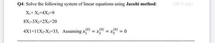 Q4: Solve the following system of linear equations using Jacobi method:
X₁+ X₂+4X₁-9
8X₁-3X₂+2X;=20
(0)
4X1+11X₂-X3-33, Assuming x₁ =
(0)
= x3 = 0
(0)
= x₂ =
(20 Mark)