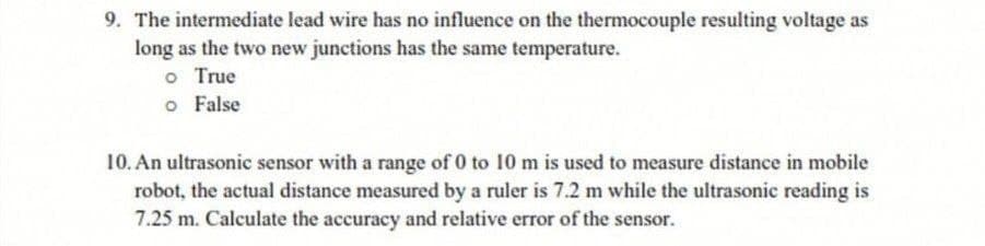 9. The intermediate lead wire has no influence on the thermocouple resulting voltage as
long as the two new junctions has the same temperature.
o True
o False
10. An ultrasonic sensor with a range of 0 to 10 m is used to measure distance in mobile
robot, the actual distance measured by a ruler is 7.2 m while the ultrasonic reading is
7.25 m. Calculate the accuracy and relative error of the sensor.