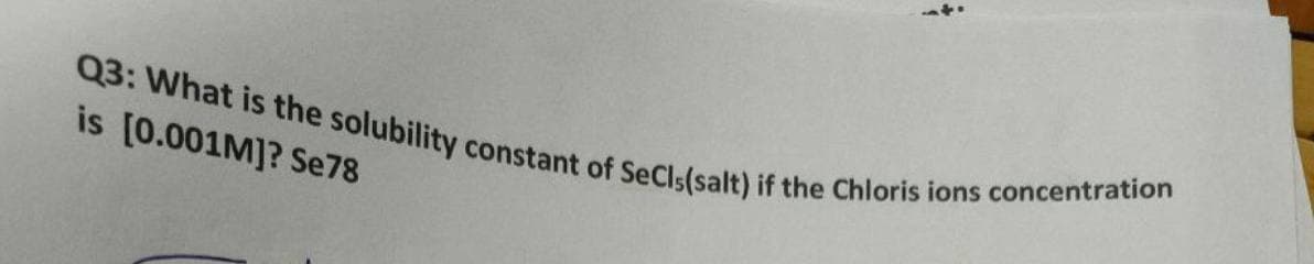 *
Q3: What is the solubility constant of SeCls(salt) if the Chloris ions concentration
is [0.001M]? Se78