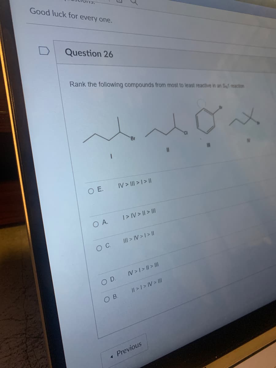 Good luck for every one.
Question 26
Rank the following compounds from most to least reactive in an S1 reaction
O E.
O A.
O C.
O D.
OB.
Br
IV> ||| > | > ||
|> IV> || > |||
||| > IV> | > ||
IV > I > | > |||
|| > | > IV > III
< Previous
11
x