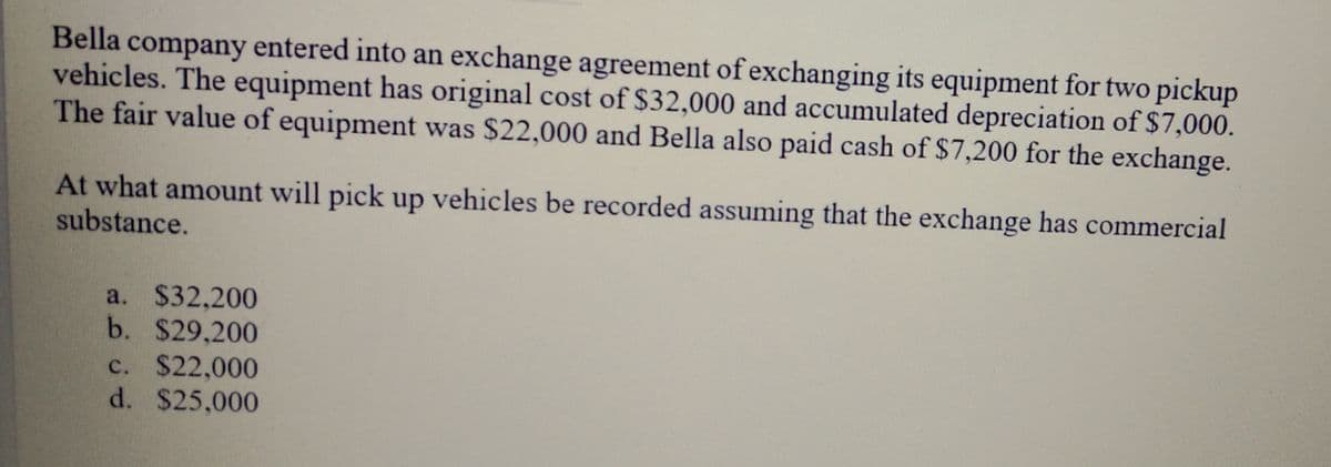 Bella company entered into an exchange agreement of exchanging its equipment for two pickup
vehicles. The equipment has original cost of $32,000 and accumulated depreciation of $7,000.
The fair value of equipment was $22,000 and Bella also paid cash of $7,200 for the exchange.
At what amount will pick up vehicles be recorded assuming that the exchange has commercial
substance.
a. $32,200
b. $29,200
c. $22,000
d. $25,000

