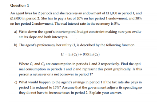 Question 1
An agent lives for 2 periods and she receives an endowment of £11,000 in period 1, and
£18,000 in period 2. She has to pay a tax of 20% on her period 1 endowment, and 30%
on her period 2 endowment. The real interest rate in the economy is 5%.
a) Write down the agent's intertemporal budget constraint making sure you evalu-
ate its slope and both intercepts.
b) The agent's preferences, her utility U, is described by the following function
u = In (C) + 0.95 In (C2)
Where Ci and C2 are consumption in periods 1 and 2 respectively. Find the opti-
mal consumption in periods 1 and 2 and represent this point graphically. Is this
person a net saver or a net borrower in period 1?
c) What would happen to the agent's savings in period 1 if the tax rate she pays in
period 1 is reduced to 15%? Assume that the government adjusts its spending so
they do not have to increase taxes in period 2. Explain your answer.
