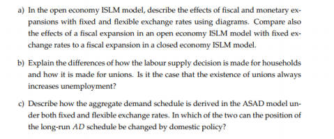 a) In the open economy ISLM model, describe the effects of fiscal and monetary ex-
pansions with fixed and flexible exchange rates using diagrams. Compare also
the effects of a fiscal expansion in an open economy ISLM model with fixed ex-
change rates to a fiscal expansion in a closed economy ISLM model.
b) Explain the differences of how the labour supply decision is made for households
and how it is made for unions. Is it the case that the existence of unions always
increases unemployment?
c) Describe how the aggregate demand schedule is derived in the ASAD model un-
der both fixed and flexible exchange rates. In which of the two can the position of
the long-run AD schedule be changed by domestic policy?
