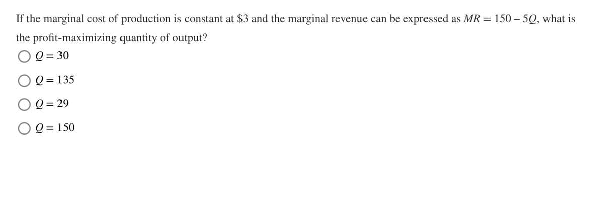 If the marginal cost of production is constant at $3 and the marginal revenue can be expressed as MR:
the profit-maximizing quantity of output?
=
150 50, what is
Q = 30
Q = 135
Q = 29
O2=150