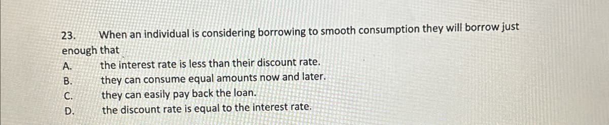 23.
When an individual is considering borrowing to smooth consumption they will borrow just
enough that
A.
B.
C.
D.
فن
the interest rate is less than their discount rate.
they can consume equal amounts now and later.
they can easily pay back the loan.
the discount rate is equal to the interest rate.