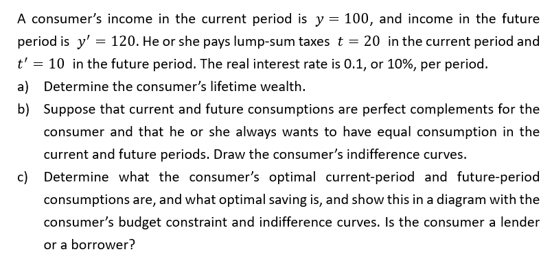 A consumer's income in the current period is y = 100, and income in the future
period is y'= 120. He or she pays lump-sum taxes t = 20 in the current period and
t' = 10 in the future period. The real interest rate is 0.1, or 10%, per period.
a) Determine the consumer's lifetime wealth.
b) Suppose that current and future consumptions are perfect complements for the
consumer and that he or she always wants to have equal consumption in the
current and future periods. Draw the consumer's indifference curves.
c) Determine what the consumer's optimal current-period and future-period
consumptions are, and what optimal saving is, and show this in a diagram with the
consumer's budget constraint and indifference curves. Is the consumer a lender
or a borrower?