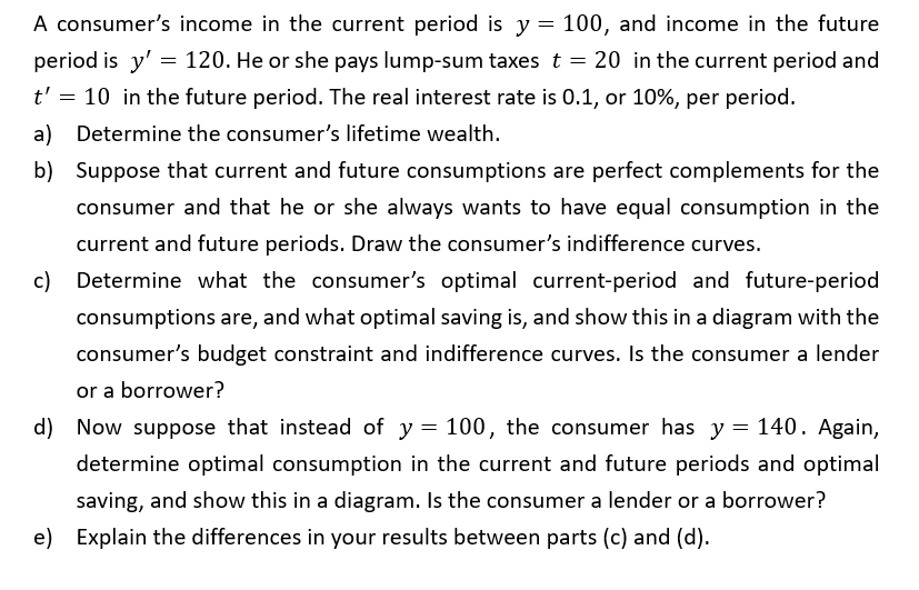 A consumer's income in the current period is y = 100, and income in the future
period is y' = 120. He or she pays lump-sum taxes t = 20 in the current period and
t' = 10 in the future period. The real interest rate is 0.1, or 10%, per period.
a) Determine the consumer's lifetime wealth.
b) Suppose that current and future consumptions are perfect complements for the
consumer and that he or she always wants to have equal consumption in the
current and future periods. Draw the consumer's indifference curves.
c) Determine what the consumer's optimal current-period and future-period
consumptions are, and what optimal saving is, and show this in a diagram with the
consumer's budget constraint and indifference curves. Is the consumer a lender
or a borrower?
d) Now suppose that instead of y = 100, the consumer has y = 140. Again,
determine optimal consumption in the current and future periods and optimal
saving, and show this in a diagram. Is the consumer a lender or a borrower?
e) Explain the differences in your results between parts (c) and (d).