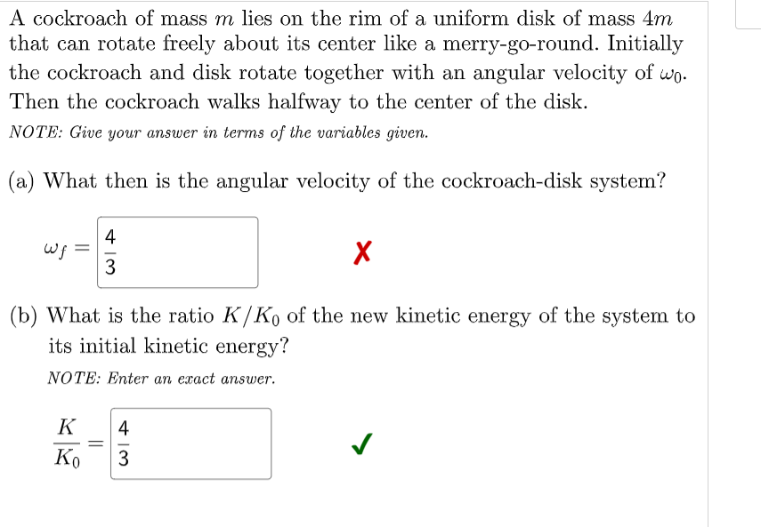 A cockroach of mass m lies on the rim of a uniform disk of mass 4m
that can rotate freely about its center like a merry-go-round. Initially
the cockroach and disk rotate together with an angular velocity of wo.
Then the cockroach walks halfway to the center of the disk.
NOTE: Give your answer in terms of the variables given.
(a) What then is the angular velocity of the cockroach-disk system?
4
Wf =
3
