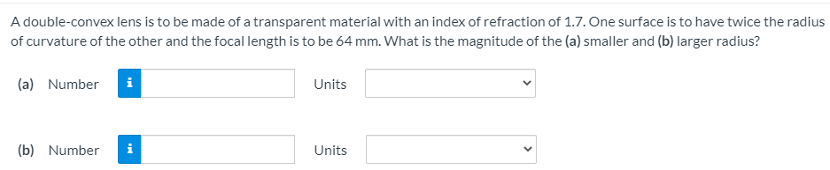 A double-convex lens is to be made of a transparent material with an index of refraction of 1.7. One surface is to have twice the radius
of curvature of the other and the focal length is to be 64 mm. What is the magnitude of the (a) smaller and (b) larger radius?
(a) Number
i
Units
(b) Number
i
Units
