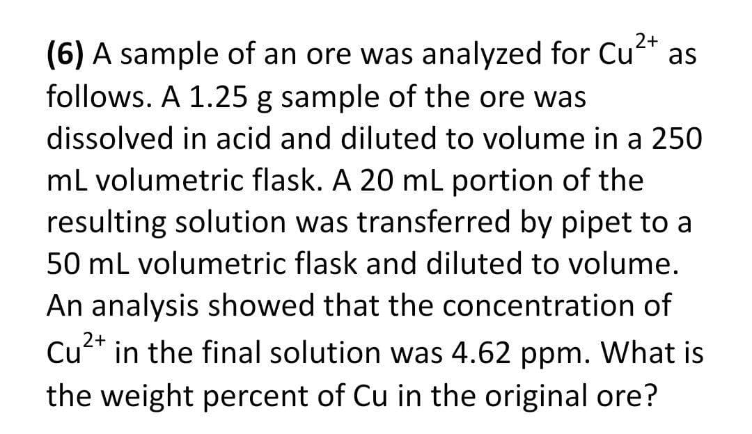 2+
as
(6) A sample of an ore was analyzed for Cu*
follows. A 1.25 g sample of the ore was
dissolved in acid and diluted to volume in a 250
mL volumetric flask. A 20 mL portion of the
resulting solution was transferred by pipet to a
50 ml volumetric flask and diluted to volume.
An analysis showed that the concentration of
2+
Cu* in the final solution was 4.62 ppm. What is
the weight percent of Cu in the original ore?
