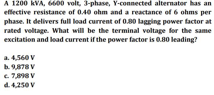 A 1200 kVA, 6600 volt, 3-phase, Y-connected alternator has an
effective resistance of 0.40 ohm and a reactance of 6 ohms per
phase. It delivers full load current of 0.80 lagging power factor at
rated voltage. What will be the terminal voltage for the same
excitation and load current if the power factor is 0.80 leading?
a. 4,560 V
b. 9,878 V
c. 7,898 V
d. 4,250 V