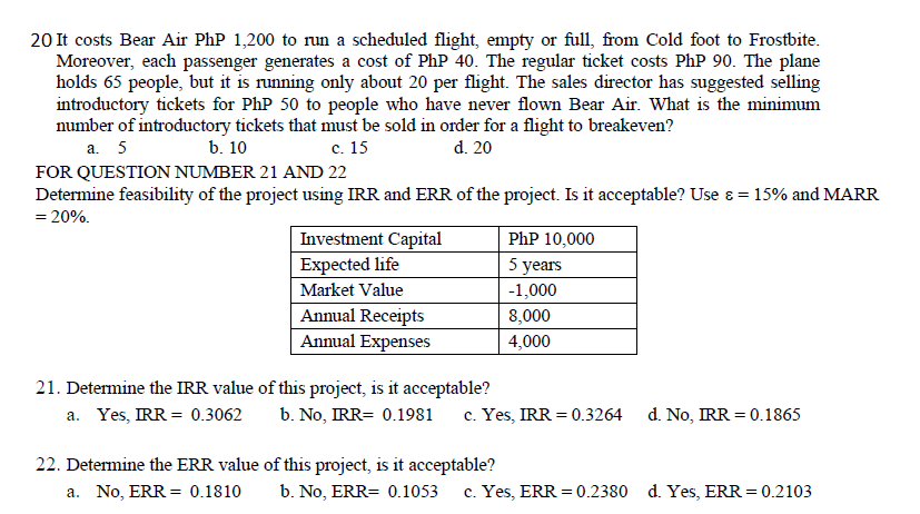 20 It costs Bear Air PhP 1,200 to run a scheduled flight, empty or full, from Cold foot to Frostbite.
Moreover, each passenger generates a cost of PhP 40. The regular ticket costs PhP 90. The plane
holds 65 people, but it is running only about 20 per flight. The sales director has suggested selling
introductory tickets for PhP 50 to people who have never flown Bear Air. What is the minimum
number of introductory tickets that must be sold in order for a flight to breakeven?
a. 5
b. 10
c. 15
FOR QUESTION NUMBER 21 AND 22
d. 20
Determine feasibility of the project using IRR and ERR of the project. Is it acceptable? Use &= 15% and MARR
= 20%.
Investment Capital
PhP 10,000
Expected life
5 years
Market Value
-1,000
Annual Receipts
8,000
Annual Expenses
4,000
21. Determine the IRR value of this project, is it acceptable?
a. Yes, IRR = 0.3062
b. No, IRR= 0.1981
c. Yes, IRR = 0.3264
d. No, IRR 0.1865
22. Determine the ERR value of this project, is it acceptable?
a. No, ERR 0.1810
b. No, ERR= 0.1053 c. Yes, ERR = 0.2380 d. Yes, ERR = 0.2103
