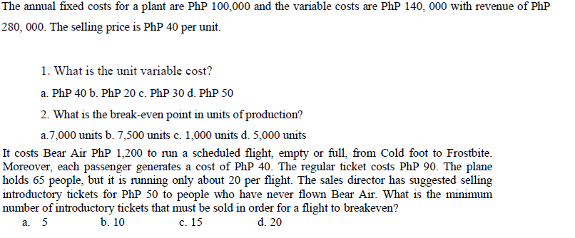 The annual fixed costs for a plant are PhP 100,000 and the variable costs are PhP 140, 000 with revenue of Php
280, 000. The selling price is PhP 40 per unit.
1. What is the unit variable cost?
a. PhP 40 b. PhP 20 c. PhP 30 d. PhP 50
2. What is the break-even point in units of production?
a.7,000 units b. 7,500 units c. 1,000 units d. 5,000 units
It costs Bear Air PhP 1,200 to run a scheduled flight, empty or full, from Cold foot to Frostbite.
Moreover, each passenger generates a cost of PhP 40. The regular ticket costs PhP 90. The plane
holds 65 people, but it is running only about 20 per flight. The sales director has suggested selling
introductory tickets for PhP 50 to people who have never flown Bear Air. What is the minimum
number of introductory tickets that must be sold in order for a flight to breakeven?
a. 5
b. 10
c. 15
d. 20