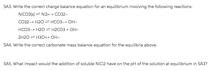 SA3. Write the correct charge balance equation for an equilibrium involving the following reactions:
NICO3(s) = Ni2+ + CO32-
CO32-+ H2O = HCO3-+ OH-
НСОЗ-+ Н20 %3 Н2СОЗ + ОН-
2H20 = H3O++ OH-
SA4. Write the correct carbonate mass balance equation for the equilibria above.
SA5. What impact would the addition of soluble NIC12 have on the pH of the solution at equilibrium in SA3?
