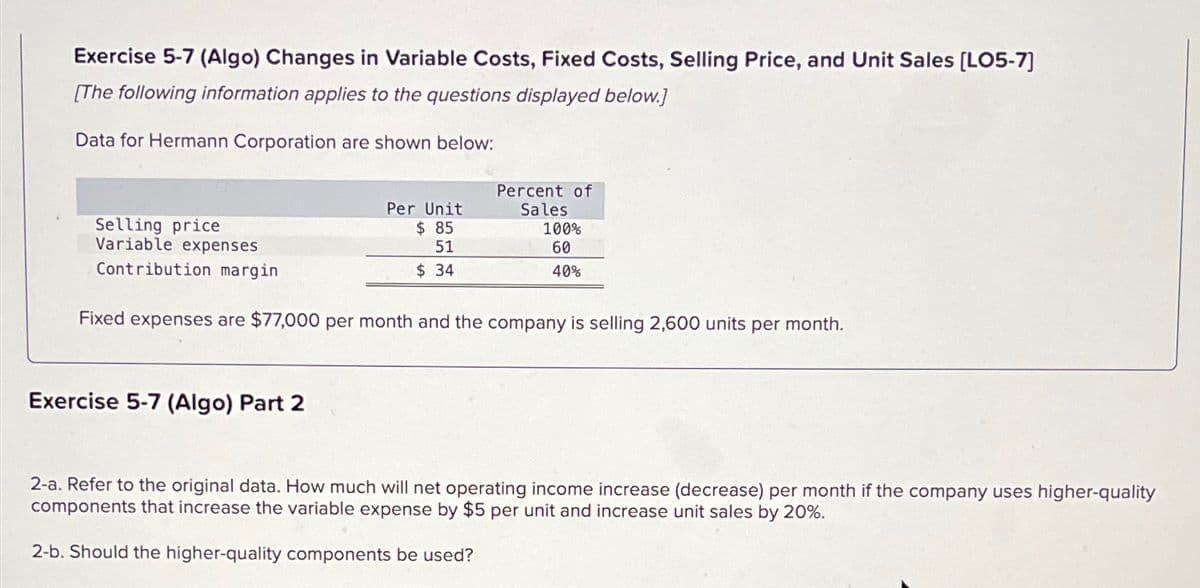 Exercise 5-7 (Algo) Changes in Variable Costs, Fixed Costs, Selling Price, and Unit Sales [LO5-7]
[The following information applies to the questions displayed below.]
Data for Hermann Corporation are shown below:
Selling price
Variable expenses
Contribution margin
Per Unit
$ 85
51
$ 34
Exercise 5-7 (Algo) Part 2
Percent of
Sales
100%
60
40%
Fixed expenses are $77,000 per month and the company is selling 2,600 units per month.
2-a. Refer to the original data. How much will net operating income increase (decrease) per month if the company uses higher-quality
components that increase the variable expense by $5 per unit and increase unit sales by 20%.
2-b. Should the higher-quality components be used?