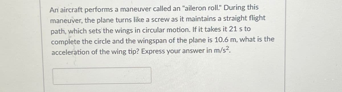 An aircraft performs a maneuver called an "aileron roll." During this
maneuver, the plane turns like a screw as it maintains a straight flight
path, which sets the wings in circular motion. If it takes it 21 s to
complete the circle and the wingspan of the plane is 10.6 m, what is the
acceleration of the wing tip? Express your answer in m/s².