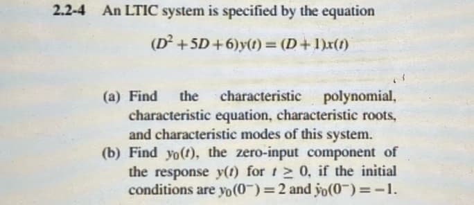 2.2-4 An LTIC system is specified by the equation
(D² +5D+6)y(t) = (D+1)x(1)
(a) Find the characteristic polynomial,
characteristic equation, characteristic roots,
and characteristic modes of this system.
(b) Find yo(t), the zero-input component of
the response y(t) for t≥ 0, if the initial
conditions are yo(0) = 2 and yo(0) = -1.