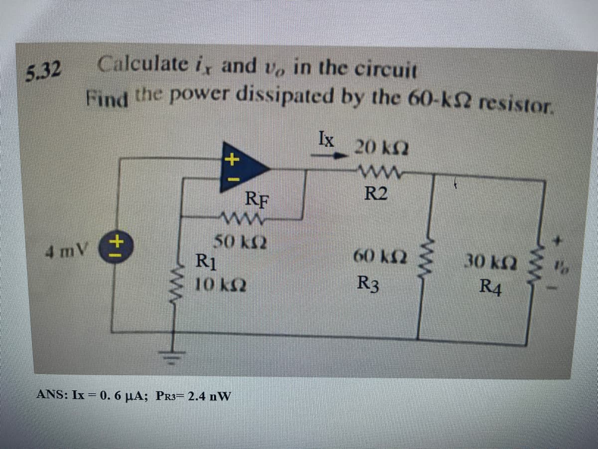 5.32
Calculate i, and vo in the circuit
Find the power dissipated by the 60-k resistor.
4 m V
+1
www.
+
RF
ww
50 km2
R1
10 km2
ANS: Ix = 0.6 μA; PR3= 2.4 nW
Ix
20 kQ2
www
R2
60 km2
R3
wwww
30 kQ2
R4
ww