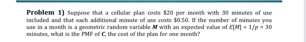 Problem 1) Suppose that a cellular plan costs $20 per month with 30 minutes of use
included and that each additional minute of use costs $0.50. If the number of minutes you
use in a month is a geometric random variable M with an expected value of E[M] = 1/p = 30
minutes, what is the PMF of C, the cost of the plan for one month?